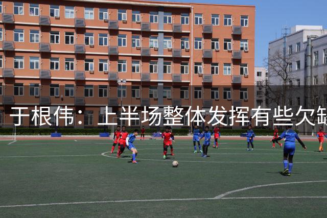 于根伟：上半场整体发挥有些欠缺；结果可以接受，要好好总结