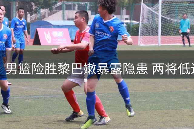男篮险胜黎巴嫩暴露隐患 两将低迷杨瀚森救主