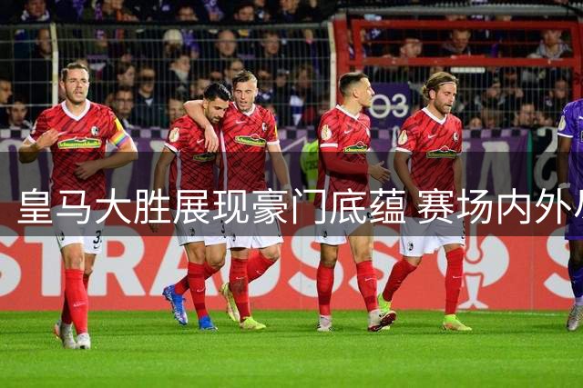 皇马大胜展现豪门底蕴 赛场内外尽显格局差异