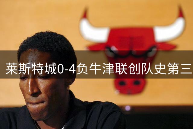莱斯特城0-4负牛津联创队史第三级别联赛最惨失利